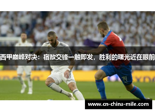 西甲巅峰对决：宿敌交锋一触即发，胜利的曙光近在眼前